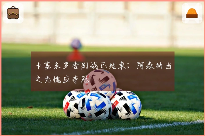 卡塞米罗告别战已结束；阿森纳当之无愧应夺冠
