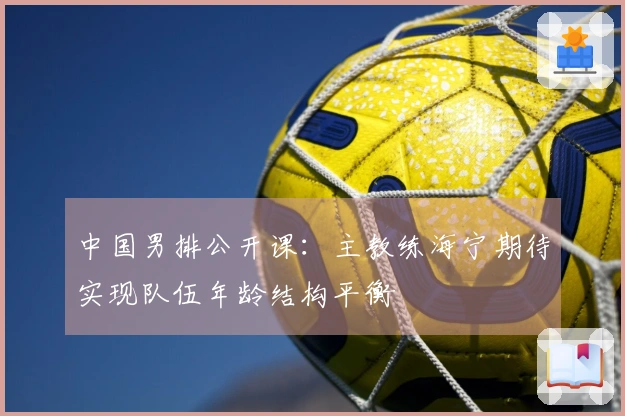 中国男排公开课：主教练海宁期待实现队伍年龄结构平衡