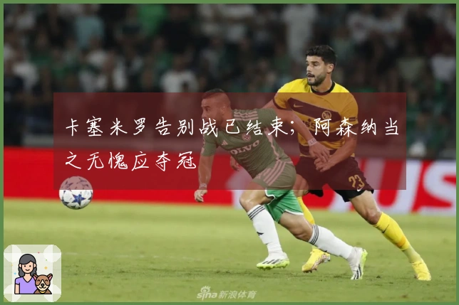 卡塞米罗告别战已结束；阿森纳当之无愧应夺冠